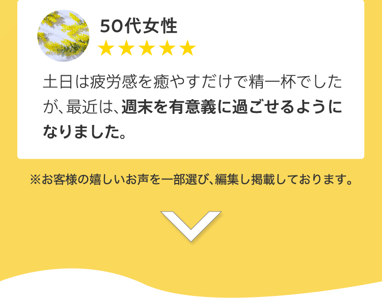 50代女性／土日は疲労感を癒やすだけで精一杯でしたが、最近は、週末を有意義に過ごせるようになりました。