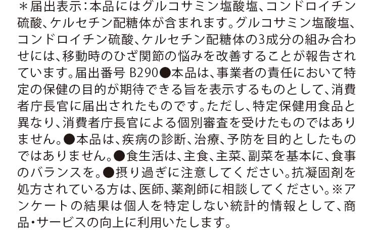 ＊届出表示：本品にはグルコサミン塩酸塩、コンドロイチン硫酸、ケルセチン配糖体が含まれます。グルコサミン塩酸塩、コンドロイチン硫酸、ケルセチン配糖体の3成分の組み合わせには、移動時のひざ関節の悩みを改善することが報告されています。届出番号 B290●本品は、事業者の責任において特定の保健の目的が期待できる旨を表示するものとして、消費者庁長官に届出されたものです。ただし、特定保健用食品と異なり、消費者庁長官による個別審査を受けたものではありません。●本品は、疾病の診断、治療、予防を目的としたものではありません。●食生活は、主食、主菜、副菜を基本に、食事のバランスを。●摂り過ぎに注意してください。抗凝固剤を処方されている方は、医師、薬剤師に相談してください。※アンケートの結果は個人を特定しない統計的情報として、商品・サービスの向上に利用いたします。