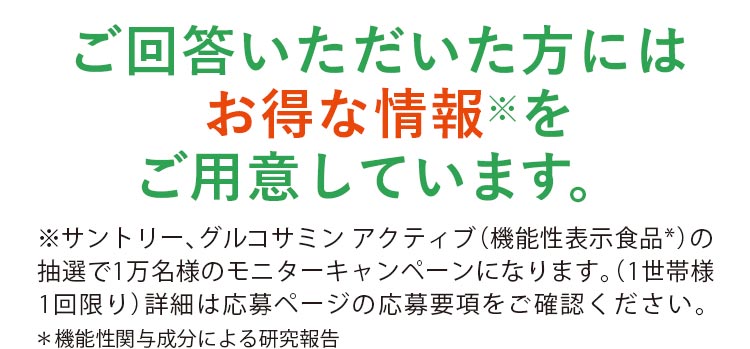ご回答いただいた方にはお得な情報※をご用意しています。※サントリー、グルコサミン アクティブ（機能性表示食品*）の抽選で1万名様のモニターキャンペーンになります。（1世帯様1回限り）詳細は応募ページの応募要項をご確認ください。＊機能性関与成分による研究報告