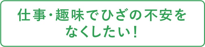 仕事・趣味でひざの不安をなくしたい！