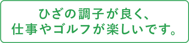 ひざの調子が良く、仕事やゴルフが楽しいです。