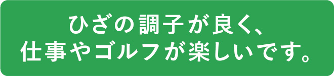 ひざの調子が良く、仕事やゴルフが楽しいです。