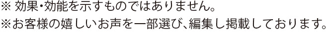 ※効果・効能を示すものではありません。※お客様の嬉しいお声を一部選び、編集し掲載しております。