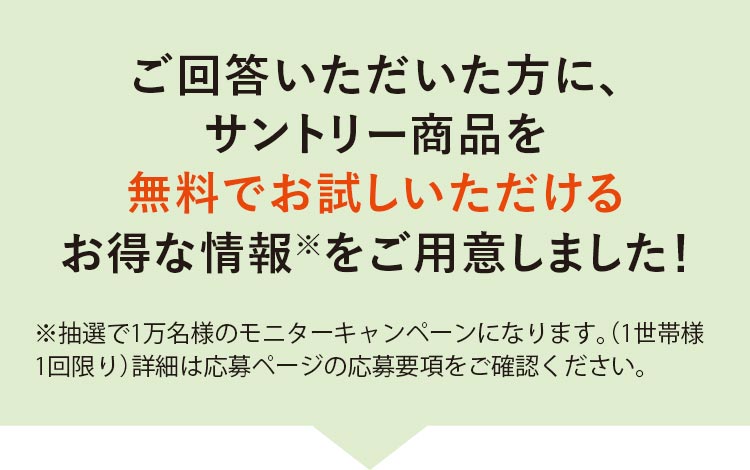 ご回答いただいた方に、サントリー商品を無料でお試しいただけるお得な情報※をご用意しました！※抽選で1万名様のモニターキャンペーンになります。（1世帯様1回限り）詳細は応募ページの応募要項をご確認ください。