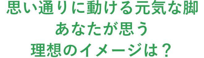思い通りに動ける元気な脚あなたが思う理想のイメージは？