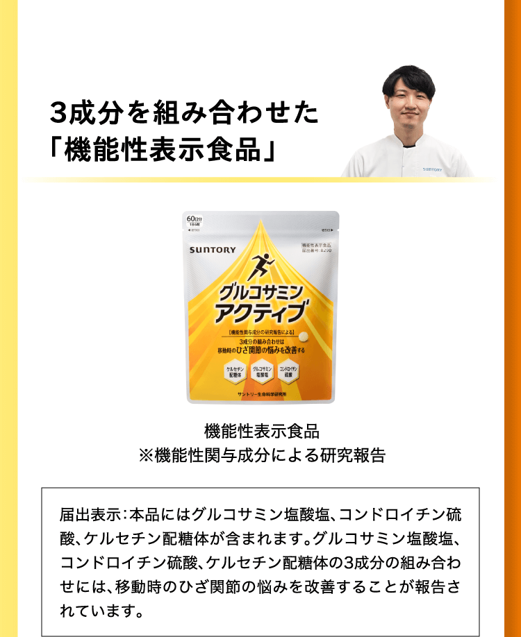 サントリーが日本初！3成分を組み合わせた「機能性表示食品」届出表示：本品にはグルコサミン塩酸塩、コンドロイチン硫酸、ケルセチン配糖体が含まれます。グルコサミン塩酸塩、コンドロイチン硫酸、ケルセチン配糖体の3成分の組み合わせには、移動時のひざ関節の悩みを改善することが報告されています。 届出番号B290