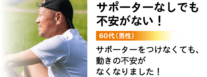 サポーターなしでも不安がない！ 60代（男性）サポーターをつけなくても、動きの不安がなくなりました！