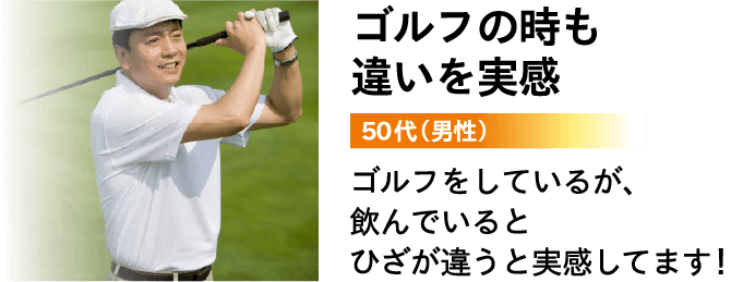 ゴルフの時も違いを実感 50代（男性）ゴルフをしているが、飲んでいるとひざが違うと実感してます！