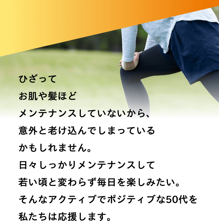 アクティブなひざを、いつまでも。ひざってお肌や髪ほどメンテナンスしていないから、意外と老け込んでしまっているかもしれません。日々しっかりメンテナンスして若い頃と変わらず毎日を楽しみたい。そんなアクティブでポジティブな50代を私たちは応援します。