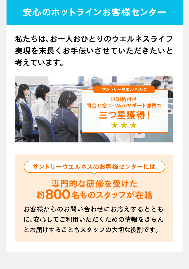 安心のホットラインお客様センター 私たちは、お一人おひとりのウエルネスライフ実現を末長くお手伝いさせていただきたいと考えています。サントリーウエルネスのお客様センターには専門的な研修を受けた約800名ものスタッフが在籍 お客様からのお問い合わせにお応えするとともに、安心してご利用いただくための情報をきちんとお届けすることもスタッフの大切な役割です。