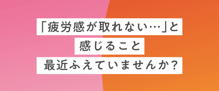 「疲労感が取れない…」と感じること最近ふえていませんか？