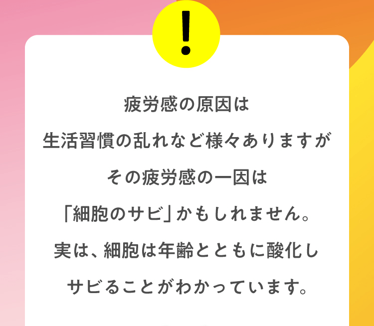 疲労感の原因は生活習慣の乱れなど様々ありますがその疲労感の一因は「細胞のサビ」かもしれません。実は、細胞は年齢とともに酸化しサビることがわかっています。