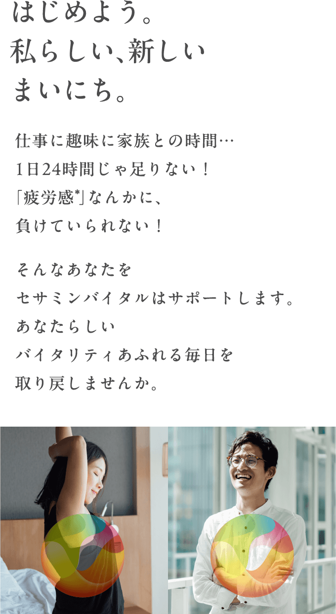 はじめよう。私らしい、新しいまいにち。仕事に趣味に家族との時間…1日24時間じゃ足りない！「疲労感」なんかに、負けていられない！そんなあなたをセサミンバイタルはサポートします。あなたらしいバイタリティあふれる毎日を取り戻しませんか。