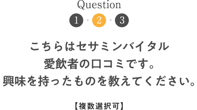 Question2 こちらはセサミンバイタル愛飲者の口コミです。興味を持ったものを教えてください。【複数選択可】