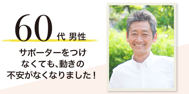 60代男性 サポーターをつけなくても、動きの不安がなくなりました!