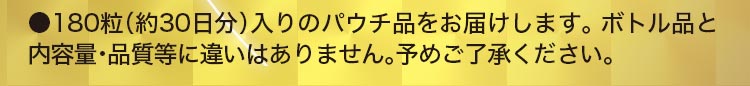 ●180粒（約30日分）入りのパウチ品をお届けします。ボトル品と内容量・品質等に違いはありません。予めご了承ください。