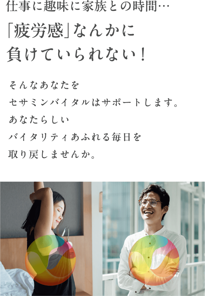 仕事に趣味に家族との時間…「疲労感」なんかに負けていられない！そんなあなたをセサミンバイタルはサポートします。あなたらしいバイタリティあふれる毎日を取り戻しませんか。