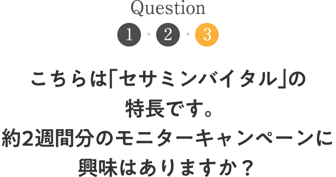 Question3 こちらは「セサミンバイタル」の特長です。約2週間分のモニターキャンペーンに興味はありますか？