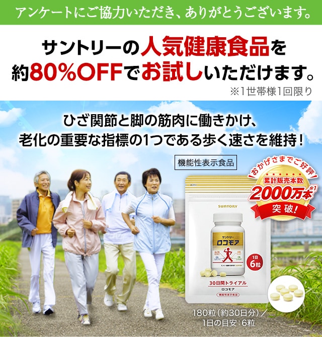 アンケートにご協力いただき、ありがとうございます。サントリーの人気健康食品を約80％OFFでお試しいただけます。※1世帯様1回限り ひざ関節と脚の筋肉に働きかけ、老化の重要な指標の1つである歩く速さを維持！【機能性表示食品】おかげさまでご好評 累計販売本数2000万本*1 突破！180粒（約30日分）／1日の目安：6粒