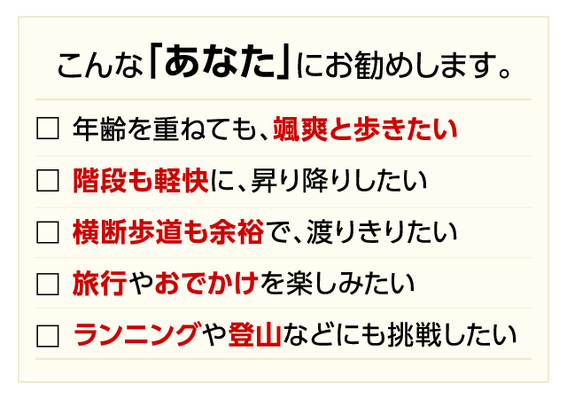 こんな「あなた」にお勧めします。年齢を重ねても、颯爽と歩きたい・階段も軽快に、昇り降りしたい・横断歩道も余裕で、渡りきりたい・旅行やおでかけを楽しみたい・ランニングや登山などにも挑戦したい