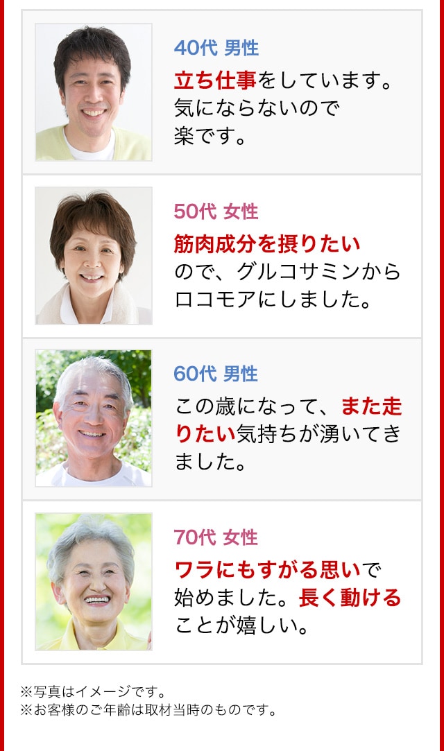 40代 男性 立ち仕事をしています。気にならないので楽です。50代 女性 筋肉成分を摂りたいので、グルコサミンからロコモアにしました。60代 男性 この歳になって、また走りたい気持ちが湧いてきました。70代 女性 ワラにもすがる思いで始めました。長く動けることが嬉しい。※写真はイメージです。※お客様のご年齢は取材当時のものです。