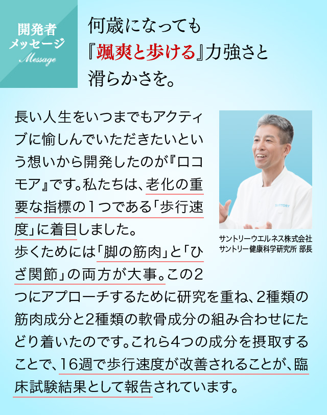 開発者メッセージ 何歳になっても『颯爽と歩ける』力強さと滑らかさを。長い人生をいつまでもアクティブに愉しんでいただきたいという想いから開発したのが『ロコモア』です。私たちは、老化の重要な指標の１つである「歩行速度」に着目しました。歩くためには「脚の筋肉」と「ひざ関節」の両方が大事。この2つにアプローチするために研究を重ね、2種類の筋肉成分と2種類の軟骨成分の組み合わせにたどり着いたのです。これら4つの成分を摂取することで、16週で歩行速度が改善されることが、臨床試験結果として報告されています。サントリーウエルネス株式会社サントリー健康科学研究所 部長