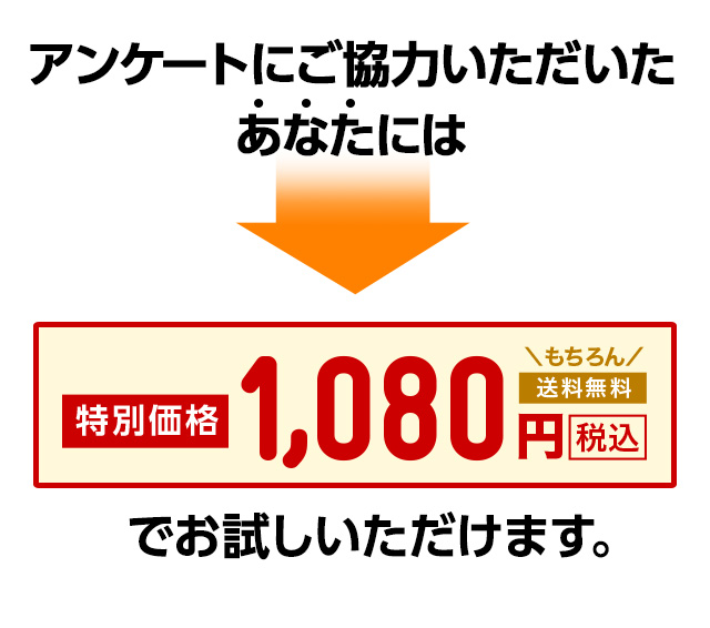 アンケートにご協力いただいたあなたには 特別価格 1,080円 税込 もちろん送料無料 でお試しいただけます。