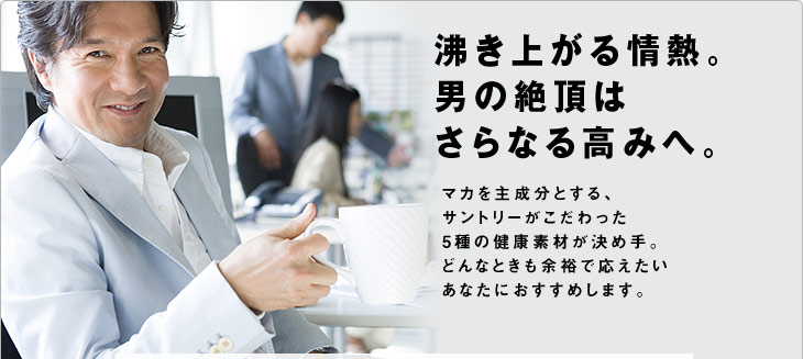 沸き上がる情熱。男の絶頂はさらなる高みへ。マカを主成分とする、サントリーがこだわった5種の健康素材が決め手。どんなときも余裕で応えたいあなたにおすすめします。