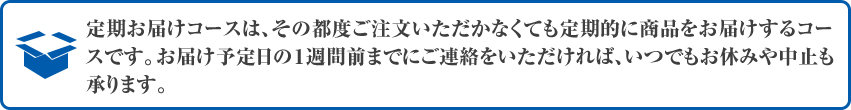 定期お届けコースは、その都度ご注文いただかなくても定期的に商品をお届けするコースです。お届け予定日の１週間前までにご連絡をいただければ、いつでもお休みや中止も承ります。