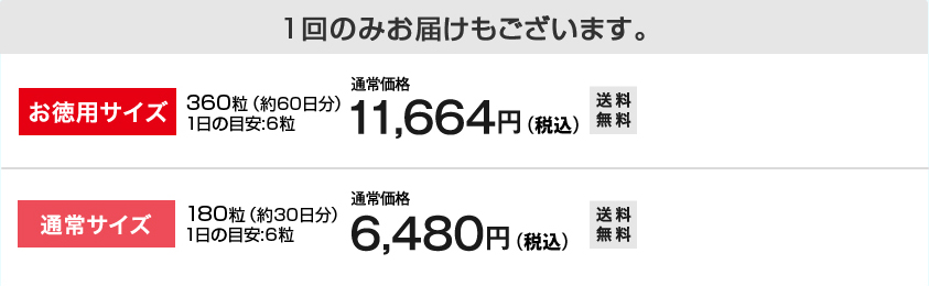 １回のみお届けもございます。
お徳用サイズ　
360粒（約60日分）1日の目安:6粒 通常価格 11,664円（税込）　送料無料
通常サイズ　
180粒（約30日分）1日の目安:6粒 通常価格 6,480円（税込）　送料無料