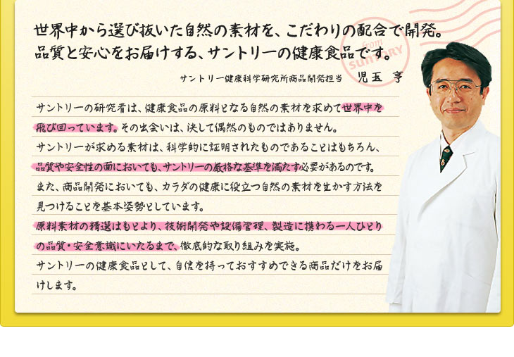 世界中から選び抜いた自然の素材を、こだわりの配合で開発。品質と安心をお届けする、サントリーの健康食品です。　サントリー健康科学研究所商品開発担当　児玉　亨