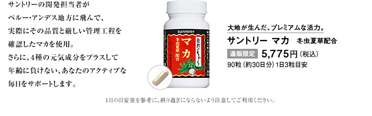 サントリーの開発担当者がペルー・アンデス地方に飛んで、実際にその品質と厳しい管理工程を確認したマカを使用。さらに、4種の元気成分をプラスして年齢に負けない、あなたのアクティブな毎日をサポートします。　大地が生んだ、プレミアムな活力。サントリー マカ　冬虫夏草配合　通販限定 5,775円（税込）90粒（約30日分）1日3粒目安　1日の目安量を参考に、摂り過ぎにならないよう注意してご利用ください。