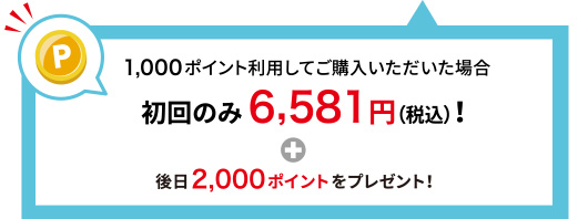 1,000ポイント利用してご購入いただいた場合 初回のみ6,581円(税込)！＋後日2,000ポイントをプレゼント！