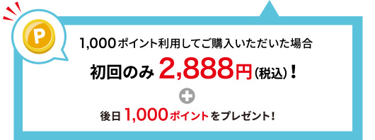 1,000ポイント利用してご購入いただいた場合 初回のみ2,888円(税込)！＋後日1,000ポイントをプレゼント！