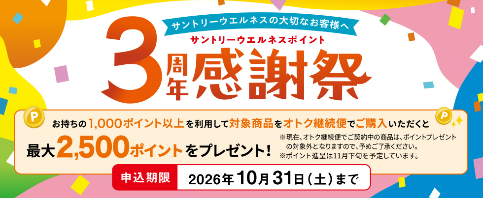 サントリーウエルネスの大切なお客様へ　サントリーウエルネスポイント3周年感謝祭　お持ちの1,000ポイント以上を利用して対象商品をオトク継続便でご購入いただくと最大2,500ポイントをプレゼント！　※現在、オトク継続便でご契約中の商品は、ポイントプレゼントの対象外となりますので、予めご了承ください。※ポイント進呈は11月下旬を予定しています。 申込期限　2026年10月31日（土）まで