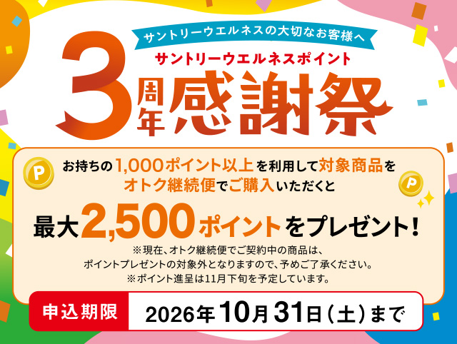 サントリーウエルネスの大切なお客様へ　サントリーウエルネスポイント3周年感謝祭　お持ちの1,000ポイント以上を利用して対象商品をオトク継続便でご購入いただくと最大2,500ポイントをプレゼント！　※現在、オトク継続便でご契約中の商品は、ポイントプレゼントの対象外となりますので、予めご了承ください。※ポイント進呈は11月下旬を予定しています。 申込期限　2026年10月31日（土）まで