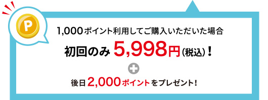 1,000ポイント利用してご購入いただいた場合 初回のみ5,998円(税込)！＋後日2,000ポイントをプレゼント！