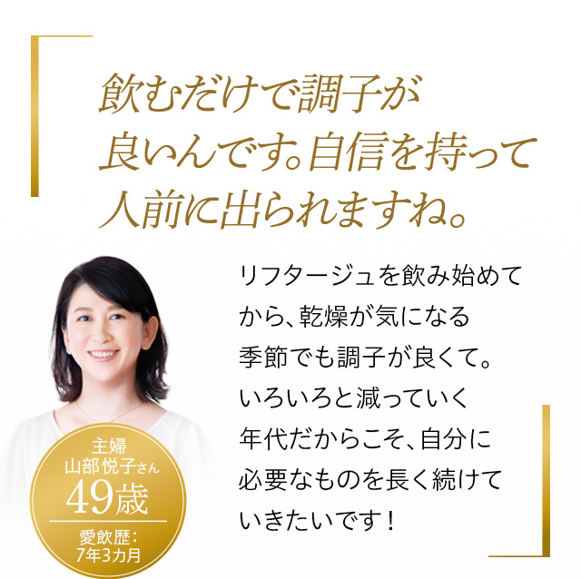 飲むだけで調子が良いんです。自信を持って人前に出られますね。
リフタージュを飲み始めてから、乾燥が気になる季節でも調子が良くて。いろいろと減っていく年代だからこそ、自分に必要なものを長く続けていきたいです!
主婦 山部悦子さん 49歳
愛飲歴:7年3カ月