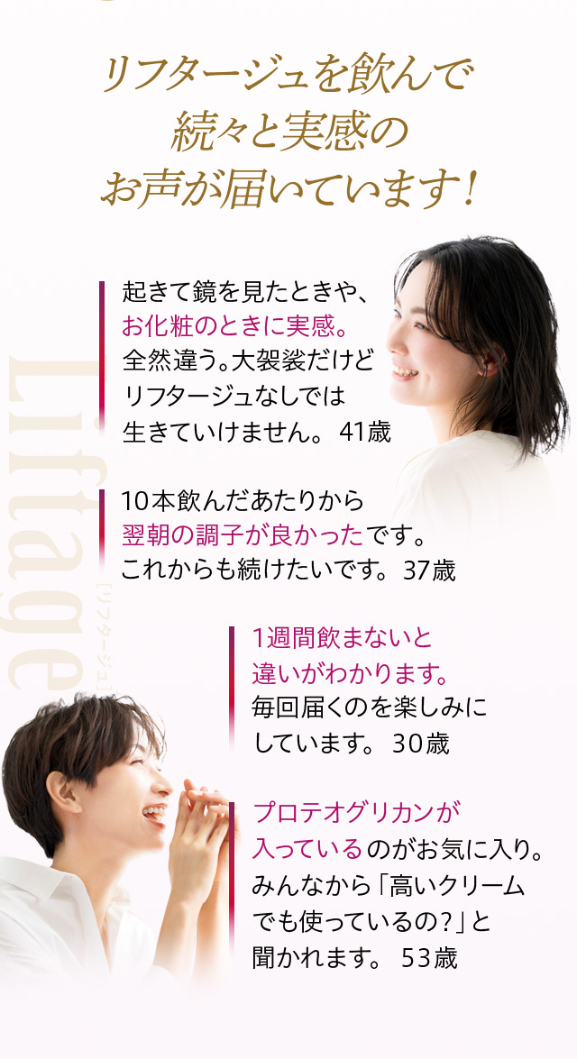 リフタージュを飲んで続々と実感のお声が届いています!
起きて鏡を見たときや、お化粧のときに実感。全然違う。大袈裟だけどリフタージュなしでは生きていけません。 41歳
10本飲んだあたりから翌朝の調子が良かったです。これからも続けたいです。 37歳
1週間飲まないと違いがわかります。毎回届くのを楽しみにしています。 30歳
プロテオグリカンが入っているのがお気に入り。みんなから「高いクリームでも使っているの?」と聞かれます。 53歳