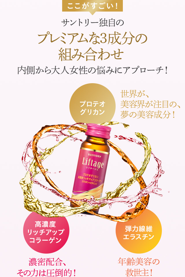 ここがすごい!
サントリー独自のプレミアムな3成分の組み合わせ
内側から大人女性の悩みにアプローチ!
プロテオグリカン 世界が、美容界が注目の、夢の美容成分!
高濃度リッチアップコラーゲン 濃密配合、その力は圧倒的!
弾力線維エラスチン 年齢美容の救世主!