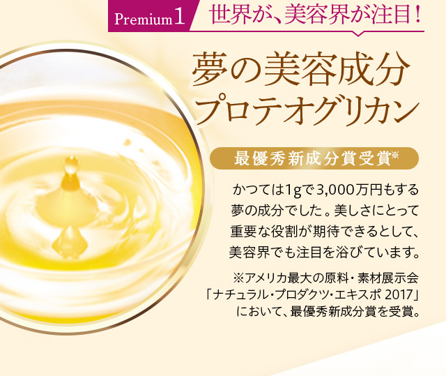 Premium1 世界が、美容界が注目!
夢の美容成分プロテオグリカン
最優秀新成分賞受賞※
かつては1gで3,000万円もする夢の成分でした。美しさにとって重要な役割が期待できるとして、美容界でも注目を浴びています。
※アメリカ最大の原料・素材展示会「ナチュラル・プロダクツ・エキスポ 2017」において、最優秀新成分賞を受賞。