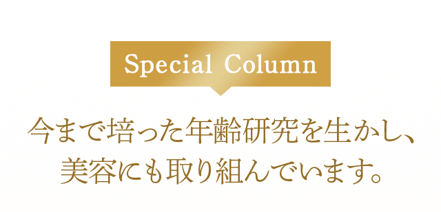Special Column
今まで培った年齢研究を生かし、美容にも取り組んでいます。