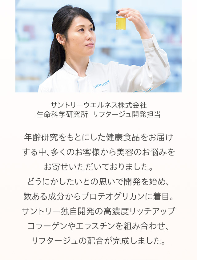 サントリーウエルネス株式会社 サントリー生命科学研究所 リフタージュ開発担当
年齢研究をもとにした健康食品をお届けする中、多くのお客様から美容のお悩みをいただいておりました。どうにかしたいとの思いで開発を始め、数ある成分からプロテオグリカンに着目。サントリー独自開発の高濃度リッチアップコラーゲンやエラスチンを組み合わせ、リフタージュの配合が完成しました。