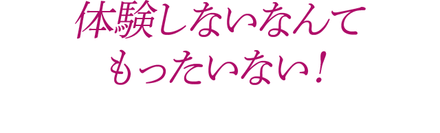 体験しないなんてもったいない!