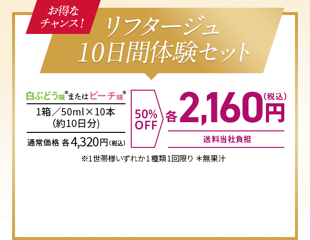 お得なチャンス！　リフタージュ10日間体験セット　
白ぶどう味＊またはピーチ味＊　
1箱／50ml×10本 （約10日分)　
通常価格 各4,350円（税込）　
50％OFF　
各2,160円（税込） 送料当社負担　
※1世帯様いずれか1種類1回限り ＊無果汁