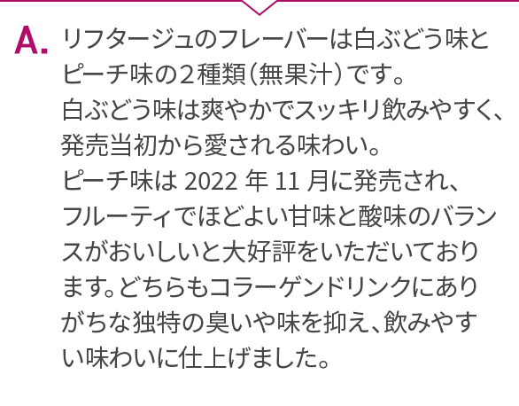 A.リフタージュのフレーバーは白ぶどう味とピーチ味の２種類（無果汁）です。白ぶどう味は爽やかでスッキリ飲みやすく、発売当初から愛される味わい。ピーチ味は2022年11月に発売され、フルーティでほどよい甘味と酸味のバランスがおいしいと大好評をいただいております。どちらもコラーゲンドリンクにありがちな独特の臭いや味を抑え、飲みやすい味わいに仕上げました。