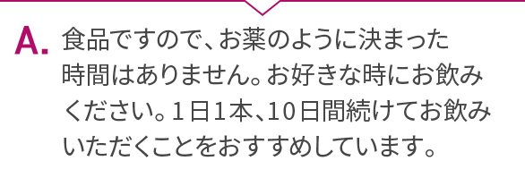 A.食品ですので、お薬のように決まった時間はありません。お好きな時にお飲みください。1日1本、10日間続けてお飲みいただくことをおすすめしています。