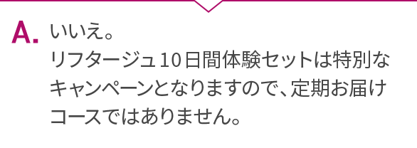 A.いいえ。リフタージュ10日間体験セットは特別なキャンペーンとなりますので、定期お届けコースではありません。