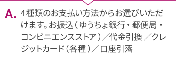 A.4種類のお支払い方法からお選びいただけます。お振込（ゆうちょ銀行・郵便局・コンビニエンスストア）／代金引換／クレジットカード（各種）／口座引落