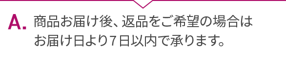 A.商品お届け後、返品をご希望の場合はお届け日より7日以内で承ります。